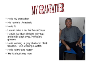 ●
He is my granfather
● His name is Anastasio
● He is fit
● He can drive a car but he can't run
● He has got short straight grey hair
and small black eyes. He wears
glasses
● He is wearing a grey shirt and black
trousers. He is wearing a watch
●
He is funny and happy
●
He is a bussines man
 