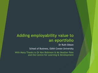 Adding employability value to
an eportfolio
Dr Ruth Sibson
School of Business, Edith Cowan University
With Many Thanks to Dr Ken Robinson & Ms Heather Pate
and the Centre for Learning & Development

 