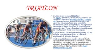 TRIATLON
• triatlón viviera su momel triatlón es
un deporte individual y de resistencia, que reúne tres
disciplinas deportivas: natación, ciclismo y carrera a
pie. Se caracteriza por ser uno de los deportes más
duros que existen en el panorama competitivo
internacional actual. Los deportistas que lo practican
mantienen un severo calendario de entrenamientos
para poder hacer frente a las exigentes condiciones de
las pruebas, tanto físicas como psicológicas.
• Existen modalidades de intensidad diferentes a la del
triatlón, pero que toman de éste su esencia de
combinación de distintos deportes.
• En la actualidad existen grandes atletas dedicados
exclusivamente a la práctica del triatlón. El número
de adeptos a este deporte crece en una progresión
constante desde que la historia del ento más intenso
al convertirse en deporte olímpico en los Juegos
Olímpicos de Sidney 2000.
 