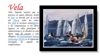VelaVela. Deporte náutico que se
practica en aguas abiertas, donde
el Yate es movido por la acción
del Viento sobre las velas.
En 1868 se reconoce comodeporte,
a las competencias se les llama
regatas, en ellas participan 9
embarcaciones y se dividen en vela
ligera, vela de crucero y vela
olímpica. El International Sailing
Federation (ISAF) es el organismo
encargado de regular las
competiciones.
 