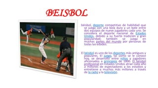 BEISBOL
béisbol, deporte competitivo de habilidad que
se juega con una bola dura y un bate entre
dos equipos de nueve jugadores cada uno. Se
considera el deporte nacional de Estados
Unidos, debido a su fuerte tradición y gran
popularidad; también se juega en
muchas partes del mundo por personas de
todas las edades.
El béisbol es uno de los deportes más antiguos y
populares. El juego, tal como se le conoce
hoy, se desarrolló entre niños y jugadores
aficionados a principios de 1800. El béisbol
profesional en Estados Unidos atrae cada año
a millones de espectadores a los estadios y
entretiene a muchos más millones a través
de la radio y la televisión.
 