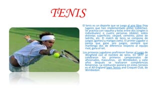 TENIS
El tenis es un deporte que se juega al aire libre (hay
lugares que han implementado pistas cubiertas).
Se practica con raqueta y bolas entre dos (singles o
individuales) o cuatro personas (doble); sobre
distintas superficies: césped, cemento, polvo de
ladrillo, etc. El match de tenis se compone de
juegos (games) y mangas (sets). El primer jugador o
pareja que gane seis juegos, siempre que
mantenga dos de diferencia respecto al equipo
rival, gana el set.
Los primeros jugadores prefirieron llamar al juego de
Wingfield con el nombre de tenis. En 1877 se
celebraron los primeros campeonatos de
aficionados, masculinos, en Wimbledon, y siete
años después se realizaron competencias
femeninas. La institución pionera en estos torneos
es el All-England lawn Tennis and Croquet Club, de
Wimbledon.
 