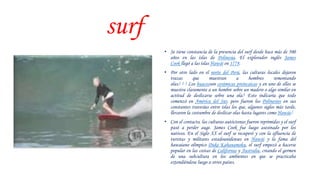 surf
• Se tiene constancia de la presencia del surf desde hace más de 500
años en las islas de Polinesia. El explorador inglés James
Cook llegó a las islas Hawái en 1778.
• Por otro lado en el norte del Perú, las culturas locales dejaron
trazas que muestran a hombres remontando
olas.1 2 3 Los huacosson cerámicas preincaicas y en uno de ellos se
muestra claramente a un hombre sobre un madero o algo similar en
actitud de deslizarse sobre una ola.4 Esto indicaría que todo
comenzó en América del Sur, pero fueron los Polinesios en sus
constantes travesías entre islas los que, algunos siglos más tarde,
llevaron la costumbre de deslizar olas hasta lugares como Hawái.5
• Con el contacto, las culturas autóctonas fueron reprimidas y el surf
pasó a perder auge. James Cook fue luego asesinado por los
nativos. En el Siglo XX el surf se recuperó y con la afluencia de
turistas y militares estadounidenses en Hawái y la fama del
hawaiano olímpico Duke Kahanamoku, el surf empezó a hacerse
popular en las costas de California y Australia, creando el germen
de una subcultura en los ambientes en que se practicaba
extendiéndose luego a otros países.
 