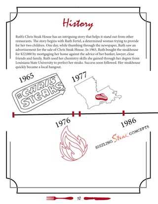 History
Ruth’s Chris Steak House has an intriguing story that helps it stand out from other
restaurants. The story begins with Ruth Fertel, a determined woman trying to provide
for her two children. One day, while thumbing through the newspaper, Ruth saw an
advertisement for the sale of Chris Steak House. In 1965, Ruth bought the steakhouse
for $22,000 by mortgaging her home against the advice of her banker, lawyer, close
friends and family. Ruth used her chemistry skills she gained through her degree from
Louisiana State University to perfect her steaks. Success soon followed. Her steakhouse
quickly became a local hangout.
10
 