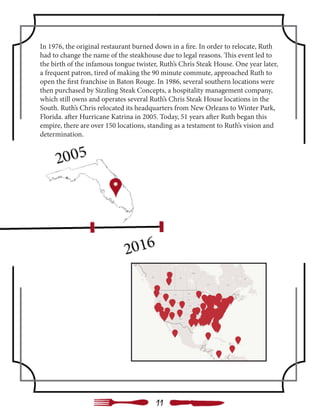 In 1976, the original restaurant burned down in a fire. In order to relocate, Ruth
had to change the name of the steakhouse due to legal reasons. This event led to
the birth of the infamous tongue twister, Ruth’s Chris Steak House. One year later,
a frequent patron, tired of making the 90 minute commute, approached Ruth to
open the first franchise in Baton Rouge. In 1986, several southern locations were
then purchased by Sizzling Steak Concepts, a hospitality management company,
which still owns and operates several Ruth’s Chris Steak House locations in the
South. Ruth’s Chris relocated its headquarters from New Orleans to Winter Park,
Florida. after Hurricane Katrina in 2005. Today, 51 years after Ruth began this
empire, there are over 150 locations, standing as a testament to Ruth’s vision and
determination.
11
 