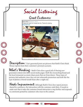 Needs Improvement:Although Ruth’s Chris does repost pictures
shared by customers, the interaction with the customer ends there. It needs to
make sure that it takes the customer-brand interaction a step further and responds
to comments posted by customers who react to the content.
Description: User-generated posts are pictures that Ruth’s Chris Steak
House reposts from their customers’ personal accounts.
What’s Working: Ruth’s Chris does a good job of sharing user
generated content into their social media pages. Both the overarching brand and
the local restaurant accounts share posts that are from diners. These types of
pictures feel authentic since they are not inherently promotion and look like the
type of photos a friend would share after a night out.
Social Listening
Great Customers
12
 