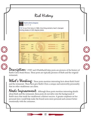 Description: #TBT and #FlashBackFriday posts are pictures of the history of
Ruth’s Chris Steak House. These posts are typically pictures of Ruth and the original
restaurant.
What’s Working: These posts mention interesting facts about Ruth Fertel
and the restaurant. These facts give Ruth’s Chris a unique and noteworthy personality
that no other steakhouse can claim.
Needs Improvement: Although these posts mention interesting details
about Ruth and the restaurant, these posts do not delve into the background of
Ruth’s story that made her steakhouse a distinct success. A greater emphasis on her
personal story would help make the brand seem more personal and connect better
emotionally with the consumer.
Rich History
13
 