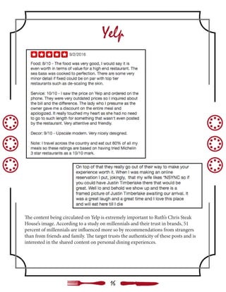 Yelp
The content being circulated on Yelp is extremely important to Ruth’s Chris Steak
House’s image. According to a study on millennials and their trust in brands, 51
percent of millennials are influenced more so by recommendations from strangers
than from friends and family. The target trusts the authenticity of these posts and is
interested in the shared content on personal dining experiences.
16
 