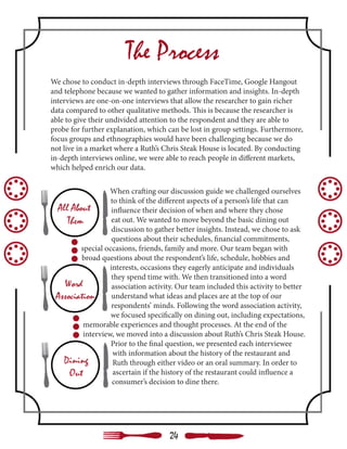 The Process
We chose to conduct in-depth interviews through FaceTime, Google Hangout
and telephone because we wanted to gather information and insights. In-depth
interviews are one-on-one interviews that allow the researcher to gain richer
data compared to other qualitative methods. This is because the researcher is
able to give their undivided attention to the respondent and they are able to
probe for further explanation, which can be lost in group settings. Furthermore,
focus groups and ethnographies would have been challenging because we do
not live in a market where a Ruth’s Chris Steak House is located. By conducting
in-depth interviews online, we were able to reach people in different markets,
which helped enrich our data.
When crafting our discussion guide we challenged ourselves
to think of the different aspects of a person’s life that can
influence their decision of when and where they chose
eat out. We wanted to move beyond the basic dining out
discussion to gather better insights. Instead, we chose to ask
questions about their schedules, financial commitments,
special occasions, friends, family and more. Our team began with
broad questions about the respondent’s life, schedule, hobbies and
interests, occasions they eagerly anticipate and individuals
they spend time with. We then transitioned into a word
association activity. Our team included this activity to better
understand what ideas and places are at the top of our
respondents’ minds. Following the word association activity,
we focused specifically on dining out, including expectations,
memorable experiences and thought processes. At the end of the
interview, we moved into a discussion about Ruth’s Chris Steak House.
Prior to the final question, we presented each interviewee
with information about the history of the restaurant and
Ruth through either video or an oral summary. In order to
ascertain if the history of the restaurant could influence a
consumer’s decision to dine there.
24
 