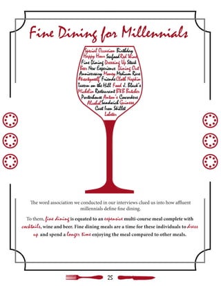 The word association we conducted in our interviews clued us into how affluent
millennials define fine dining.
Fine Dining for Millennials
To them, fine dining is equated to an expensive multi-course meal complete with
cocktails, wine and beer. Fine dining meals are a time for these individuals to dress
up and spend a longer time enjoying the meal compared to other meals.
25
 