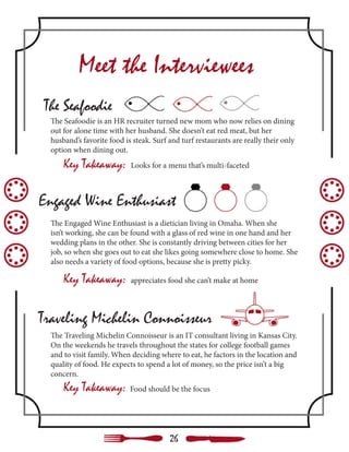 Meet the Interviewees
The Seafoodie
Traveling Michelin Connoisseur
Engaged Wine Enthusiast
The Seafoodie is an HR recruiter turned new mom who now relies on dining
out for alone time with her husband. She doesn’t eat red meat, but her
husband’s favorite food is steak. Surf and turf restaurants are really their only
option when dining out.
Key Takeaway: Looks for a menu that’s multi-faceted
The Traveling Michelin Connoisseur is an IT consultant living in Kansas City.
On the weekends he travels throughout the states for college football games
and to visit family. When deciding where to eat, he factors in the location and
quality of food. He expects to spend a lot of money, so the price isn’t a big
concern.
The Engaged Wine Enthusiast is a dietician living in Omaha. When she
isn’t working, she can be found with a glass of red wine in one hand and her
wedding plans in the other. She is constantly driving between cities for her
job, so when she goes out to eat she likes going somewhere close to home. She
also needs a variety of food options, because she is pretty picky.
Key Takeaway: Food should be the focus
Key Takeaway: appreciates food she can’t make at home
26
 