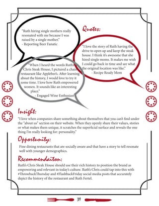 “Ruth hiring single mothers really
resonated with me because I was
raised by a single mother.”
- Reporting Beer Fanatic
“I love the story of Ruth having the
drive to open up and keep the steak
house. I think it’s awesome that she
hired single moms. It makes me wish
I could go back in time and see what
the original location was like.”
	 - Recipe Ready Mom
“When I heard the words Ruth’s
Chris Steak House, I pictured a chain
restaurant like Applebee’s. After learning
about the history, I would love to try it
some time. I love how Ruth empowered
women. It sounds like an interesting
place.”
- Engaged Wine Enthusiast
“I love when companies share something about themselves that you can’t find under
the “about us” section on their website. When they openly share their values, stories
or what makes them unique, it scratches the superficial surface and reveals the one
thing I’m really looking for: personality.”
Quotes:
Insight:
Opportunity:
Recommendaiton:
Ruth’s Chris Steak House should use their rich history to position the brand as
empowering and relevant in today’s culture. Ruth’s Chris could tap into this with
#ThrowbackThursday and #FlashbackFriday social media posts that accurately
depict the history of the restaurant and Ruth Fertel.
Fine dining restaurants that are socially aware and that have a story to tell resonate
well with younger demographics.
39
 