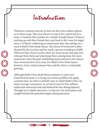 Whenever someone chooses to dine out they have endless options
as to where to go. They may choose to stop at for a quick lunch at
Sonic or head to Olive Garden for a family-friendly dinner. If they’re
catching up with their friends they may head to Bar Louie for happy
hour or if they’re celebrating an anniversary they may splurge on a
meal at Ruth’s Chris Steak House. The choice of restaurant is often
dictated by the occasion and the needs a person is looking to fulfill.
Wherever they choose to dine, there are many factors that play into
what got them there and what keeps them coming back. For most
restaurants, that’s the goal: establishing loyal customers who choose
their restaurant first every time. For Ruth’s Chris Steak House,
however, it has a loyal customer base and the chain is continually
growing.
Although Ruth’s Chris Steak House continues to open new
franchised locations, it is facing one serious problem: the aging
customer base. In order to identify ways in which Ruth’s Chris can
attract younger consumers, we set out to uncover how affluent
millennials interacted with and defined the fine dining industry.
Through six in-depth interviews, we discover the motivations and
insights behind this potential target’s dining decisions.
Introduction
4
 