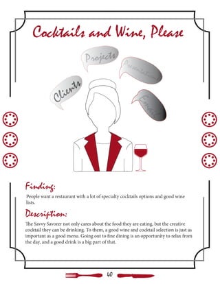 Cocktails and Wine, Please
The Savvy Savorer not only cares about the food they are eating, but the creative
cocktail they can be drinking. To them, a good wine and cocktail selection is just as
important as a good menu. Going out to fine dining is an opportunity to relax from
the day, and a good drink is a big part of that.
Description:
Finding:
People want a restaurant with a lot of specialty cocktails options and good wine
lists.
40
 