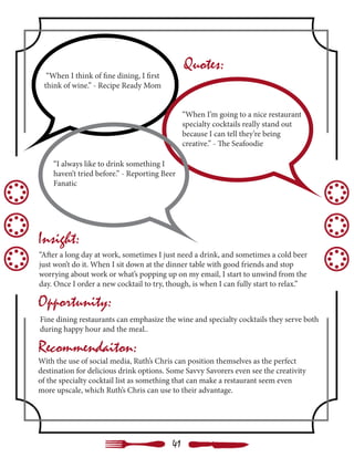 “When I think of fine dining, I first
think of wine.” - Recipe Ready Mom
“When I’m going to a nice restaurant
specialty cocktails really stand out
because I can tell they’re being
creative.” - The Seafoodie
“I always like to drink something I
haven’t tried before.” - Reporting Beer
Fanatic
“After a long day at work, sometimes I just need a drink, and sometimes a cold beer
just won’t do it. When I sit down at the dinner table with good friends and stop
worrying about work or what’s popping up on my email, I start to unwind from the
day. Once I order a new cocktail to try, though, is when I can fully start to relax.”
Quotes:
Insight:
Opportunity:
Recommendaiton:
With the use of social media, Ruth’s Chris can position themselves as the perfect
destination for delicious drink options. Some Savvy Savorers even see the creativity
of the specialty cocktail list as something that can make a restaurant seem even
more upscale, which Ruth’s Chris can use to their advantage.
Fine dining restaurants can emphasize the wine and specialty cocktails they serve both
during happy hour and the meal..
41
 