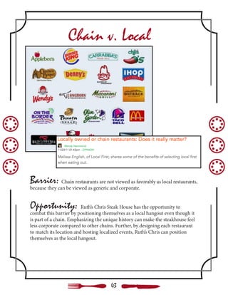 Chain v. Local
Barrier: Chain restaurants are not viewed as favorably as local restaurants,
because they can be viewed as generic and corporate.
Opportunity: Ruth’s Chris Steak House has the opportunity to
combat this barrier by positioning themselves as a local hangout even though it
is part of a chain. Emphasizing the unique history can make the steakhouse feel
less corporate compared to other chains. Further, by designing each restaurant
to match its location and hosting localized events, Ruth’s Chris can position
themselves as the local hangout.
43
 