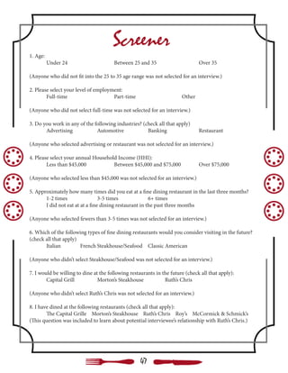 Screener
1. Age:
	 Under 24 			 Between 25 and 35			 Over 35
(Anyone who did not fit into the 25 to 35 age range was not selected for an interview.)
2. Please select your level of employment:
	Full-time 			Part-time 			Other
(Anyone who did not select full-time was not selected for an interview.)
3. Do you work in any of the following industries? (check all that apply)
	Advertising		Automotive		Banking		Restaurant
(Anyone who selected advertising or restaurant was not selected for an interview.)
4. Please select your annual Household Income (HHI):
	 Less than $45,000		 Between $45,000 and $75,000		 Over $75,000
(Anyone who selected less than $45,000 was not selected for an interview.)
5. Approximately how many times did you eat at a fine dining restaurant in the last three months?
	 1-2 times		 3-5 times		 6+ times	
	 I did not eat at at a fine dining restaurant in the past three months
(Anyone who selected fewers than 3-5 times was not selected for an interview.)
6. Which of the following types of fine dining restaurants would you consider visiting in the future?
(check all that apply)
	Italian		French	Steakhouse/Seafood	Classic American
(Anyone who didn’t select Steakhouse/Seafood was not selected for an interview.)
7. I would be willing to dine at the following restaurants in the future (check all that apply):
	 Capital Grill		 Morton’s Steakhouse		 Ruth’s Chris
(Anyone who didn’t select Ruth’s Chris was not selected for an interview.)
8. I have dined at the following restaurants (check all that apply):
	 The Capital Grille Morton’s Steakhouse Ruth’s Chris Roy’s McCormick & Schmick’s
(This question was included to learn about potential interviewee’s relationship with Ruth’s Chris.)
47
 