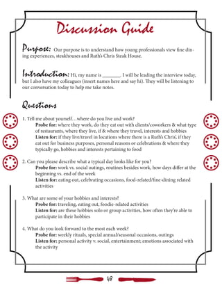 Discussion Guide
Purpose: Our purpose is to understand how young professionals view fine din-
ing experiences, steakhouses and Ruth’s Chris Steak House.
Introduction:Hi, my name is _______. I will be leading the interview today,
but I also have my colleagues (insert names here and say hi). They will be listening to
our conversation today to help me take notes.
Questions
1. Tell me about yourself…where do you live and work?
	 Probe for: where they work, do they eat out with clients/coworkers & what type 	
	 of restaurants, where they live, if & where they travel, interests and hobbies
	 Listen for: if they live/travel in locations where there is a Ruth’s Chris’, if they 		
	 eat out for business purposes, personal reasons or celebrations & where they
	 typically go, hobbies and interests pertaining to food
2. Can you please describe what a typical day looks like for you?
	 Probe for: work vs. social outings, routines besides work, how days differ at the 	
	 beginning vs. end of the week
	 Listen for: eating out, celebrating occasions, food-related/fine-dining related 		
	activities
		
3. What are some of your hobbies and interests?
	 Probe for: traveling, eating out, foodie-related activities
	 Listen for: are these hobbies solo or group activities, how often they’re able to 	
	 participate in their hobbies
4. What do you look forward to the most each week?
	 Probe for: weekly rituals, special annual/seasonal occasions, outings
	 Listen for: personal activity v. social, entertainment; emotions associated with 	
	 the activity
48
 