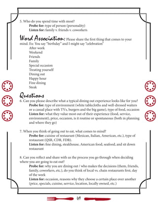 5. Who do you spend time with most?
	 Probe for: type of person (personality)
	 Listen for: family v. friends v. coworkers
Word Association:Please share the first thing that comes to your
mind. Ex: You say “birthday” and I might say “celebration”
	 After work
	 Weekend
	 Friends
	 Family
	 Special occasion
	 Treating yourself
	 Dining out
	 Happy hour
	 Fine dining
	 Steak
Questions
6. Can you please describe what a typical dining out experience looks like for you?
	 Probe for: type of environment (white tablecloths and well-dressed waiters 	
	 or a casual place with TVs, burgers and the big game), type of food, occasion
	 Listen for: what they value most out of their experience (food, service, 	
	 environment), price, occasion, is it routine or spontaneous (both in planning
	 and where they go)
7. When you think of going out to eat, what comes to mind?
	 Probe for: cuisine of restaurant (Mexican, Italian, American, etc.), type of 	
	 restaurant (QSR, CDR, FDR).
	 Listen for: fine dining, steakhouse, American food, seafood, and sit down 	
	restaurant
8. Can you reflect and share with us the process you go through when deciding
where you are going to eat out?
	 Probe for: why you are dining out / who makes the decisions (them, friends, 	
	 family, coworkers, etc.), do you think of local vs. chain restaurants first, day 	
	 of the week
	 Listen for: occasion, reasons why they choose a certain place over another 	
	 (price, specials, cuisine, service, location, locally owned, etc.)
49
 