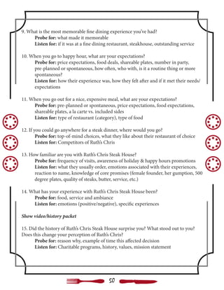 9. What is the most memorable fine dining experience you’ve had?
	 Probe for: what made it memorable
	 Listen for: if it was at a fine dining restaurant, steakhouse, outstanding service
10. When you go to happy hour, what are your expectations?
	 Probe for: price expectations, food deals, shareable plates, number in party,
	 pre-planned or spontaneous, how often, who with, is it a routine thing or more 	
	spontaneous?
	 Listen for: how their experience was, how they felt after and if it met their needs/	
	expectations
11. When you go out for a nice, expensive meal, what are your expectations?
	 Probe for: pre-planned or spontaneous, price expectations, food expectations, 	
	 shareable plates, a la carte vs. included sides
	 Listen for: type of restaurant (category), type of food
12. If you could go anywhere for a steak dinner, where would you go?
	 Probe for: top-of-mind choices, what they like about their restaurant of choice
	 Listen for: Competitors of Ruth’s Chris
13. How familiar are you with Ruth’s Chris Steak House?
	 Probe for: frequency of visits, awareness of holiday & happy hours promotions
	 Listen for: what they usually order, emotions associated with their experiences,
	 reaction to name, knowledge of core promises (female founder, her gumption, 500 	
	 degree plates, quality of steaks, butter, service, etc.)
14. What has your experience with Ruth’s Chris Steak House been?
	 Probe for: food, service and ambiance
	 Listen for: emotions (positive/negative), specific experiences
Show video/history packet
15. Did the history of Ruth’s Chris Steak House surprise you? What stood out to you?
Does this change your perception of Ruth’s Chris?
	 Probe for: reason why, example of time this affected decision
	 Listen for: Charitable programs, history, values, mission statement
50
 