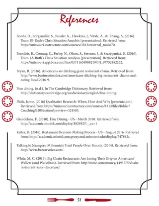 References
Bonds, D., Borgsmiller, S., Bussler, K., Hawkins, J., Vitale, A., & Zhang, A. (2016). 		
Team 1B-Ruth's Chris Situation Anaylsis [presentation]. Retrieved from:
https://missouri.instructure.com/courses/1813/external_tools/70.
Brandeis, E., Conway, C., Farley, N., Olson, S., Serrano, J., & Szczepaniak, E. (2016). 	
Team 1A-Ruth's Chris Situation Analysis [presentation]. Retrieved from:
https://missouri.app.box.com/files/0/f/11654988219/1/f_97752482262.
Bryan, B. (2016). Americans are ditching giant restaurant chains. Retrieved from: 	
http://www.businessinsider.com/americans-ditching-big-restaurant-chains-and- 	
eating-local-2016-9.
Fine dining. (n.d.). In The Cambridge Dictionary. Retrieved from:
http://dictionary.cambridge.org/us/dictionary/english/fine-dining.
Flink, Jamie. (2016) Qualitative Research: When, How And Why [presentation]. 	
Retrieved from: https://missouri.instructure.com/courses/1813/files/folder/ 	 	
Coaching%20Sessions?preview=324503.
Giandelone, E. (2010). Fine Dining - US - March 2010. Retrieved from:
http://academic.mintel.com/display/482492/?__cc=1
Kelter, D. (2016). Restaurant Decision Making Process - US - August 2016. Retrieved 	
from: http://academic.mintel.com.proxy.mul.missouri.edu/display/747842/.
Talking to Strangers: Millennials Trust People Over Brands. (2014). Retrieved from: 	
http://www.bazaarvoice.com/.
White, M. C. (2016). Big Chain Restaurants Are Losing Their Grip on Americans'
Wallets (and Waistlines). Retrieved from: http://time.com/money/4493775/chain- 	
restaurant-sales-descrease/.
51
 