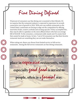 Fine Dining Defined
50 percent of consumers say that dining out is essential to their lifestyle. It’s
no surprise that the restaurant industry is expected to experience its seventh
consecutive year of growth in 2016. With over one million restaurants in the
United States, restaurants are having to edge out the competition by offering
innovative foods, creative cocktails and exciting specials. If they accomplish this,
they may be able to capitalize on the more affluent diners who have an average
bill of $126.80. To the consumer, a restaurant really stands out if it creates food
that cannot be made at home. In fact, 7 out of 10 consumers say that their favorite
restaurant meals are something they can not make themselves.
When eating out, diners can choose from limited service or full service
restaurants. Among the full service restaurants are fine dining restaurants.
A style of eating that usually takes
place in expensiverestaurants, where
especially good foodis served to
people, often in a formalway.
6
 
