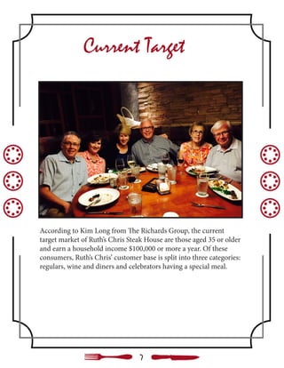 Current Target
According to Kim Long from The Richards Group, the current
target market of Ruth’s Chris Steak House are those aged 35 or older
and earn a household income $100,000 or more a year. Of these
consumers, Ruth’s Chris’ customer base is split into three categories:
regulars, wine and diners and celebrators having a special meal.
7
 