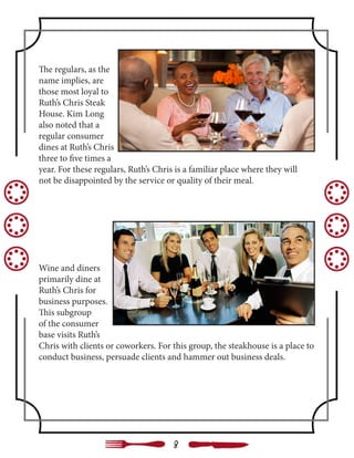 The regulars, as the
name implies, are
those most loyal to
Ruth’s Chris Steak
House. Kim Long
also noted that a
regular consumer
dines at Ruth’s Chris
three to five times a
year. For these regulars, Ruth’s Chris is a familiar place where they will
not be disappointed by the service or quality of their meal.
Wine and diners
primarily dine at
Ruth’s Chris for
business purposes.
This subgroup
of the consumer
base visits Ruth’s
Chris with clients or coworkers. For this group, the steakhouse is a place to
conduct business, persuade clients and hammer out business deals.
8
 