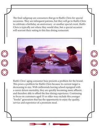 The final subgroup are consumers that go to Ruth’s Chris for special
occasions. They are infrequent patrons, but they will go to Ruth’s Chris
to celebrate a birthday, an anniversary or another special event. Ruth’s
Chris is typically not where they would dine, but a special occasion
will warrant their outing to this fine dining restaurant.
Ruth’s Chris’ aging consumer base presents a problem for the brand.
This poses a problem for Ruth’s Chris because its current target is
decreasing in size. With millennials leaving school equipped with
a career driven mentality, they are quickly becoming more affluent,
and therefore able to afford the fine dining experience. Continuing
to focus on customers aged 35 or older may exclude this younger
“foodie” generation that has the opportunity to enjoy the quality,
service and experience of a premium meal.
9
 