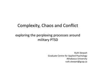Complexity, Chaos and Conflict
exploring the perplexing processes around
military PTSD
Ruth Stewart
Graduate Centre for Applied Psychology
Athabasca University
ruth.stewart@gcap.ca
 