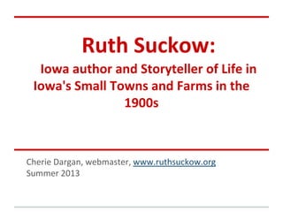 Ruth Suckow:
Iowa author and Storyteller of Life in
Iowa's Small Towns and Farms in the
1900s
Cherie Dargan, webmaster, www.ruthsuckow.org
Summer 2013
 