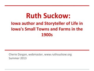 Ruth Suckow:
Iowa author and Storyteller of Life in
Iowa's Small Towns and Farms in the
1900s
Cherie Dargan, webmaster, www.ruthsuckow.org
Summer 2013
 