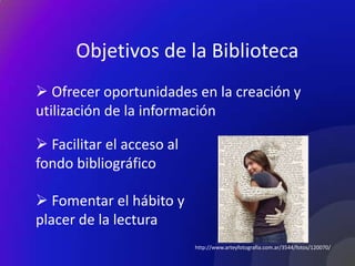 Objetivos de la Biblioteca
 Ofrecer oportunidades en la creación y
utilización de la información

 Facilitar el acceso al
fondo bibliográfico

 Fomentar el hábito y
placer de la lectura
                           http://www.arteyfotografia.com.ar/3544/fotos/120070/
 
