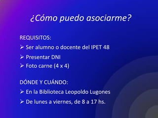 ¿Cómo puedo asociarme?
REQUISITOS:
 Ser alumno o docente del IPET 48
 Presentar DNI
 Foto carne (4 x 4)

DÓNDE Y CUÁNDO:
 En la Biblioteca Leopoldo Lugones
 De lunes a viernes, de 8 a 17 hs.
 