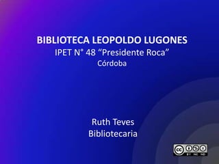 BIBLIOTECA LEOPOLDO LUGONES
   IPET N° 48 “Presidente Roca”
             Córdoba




            Ruth Teves
           Bibliotecaria
 