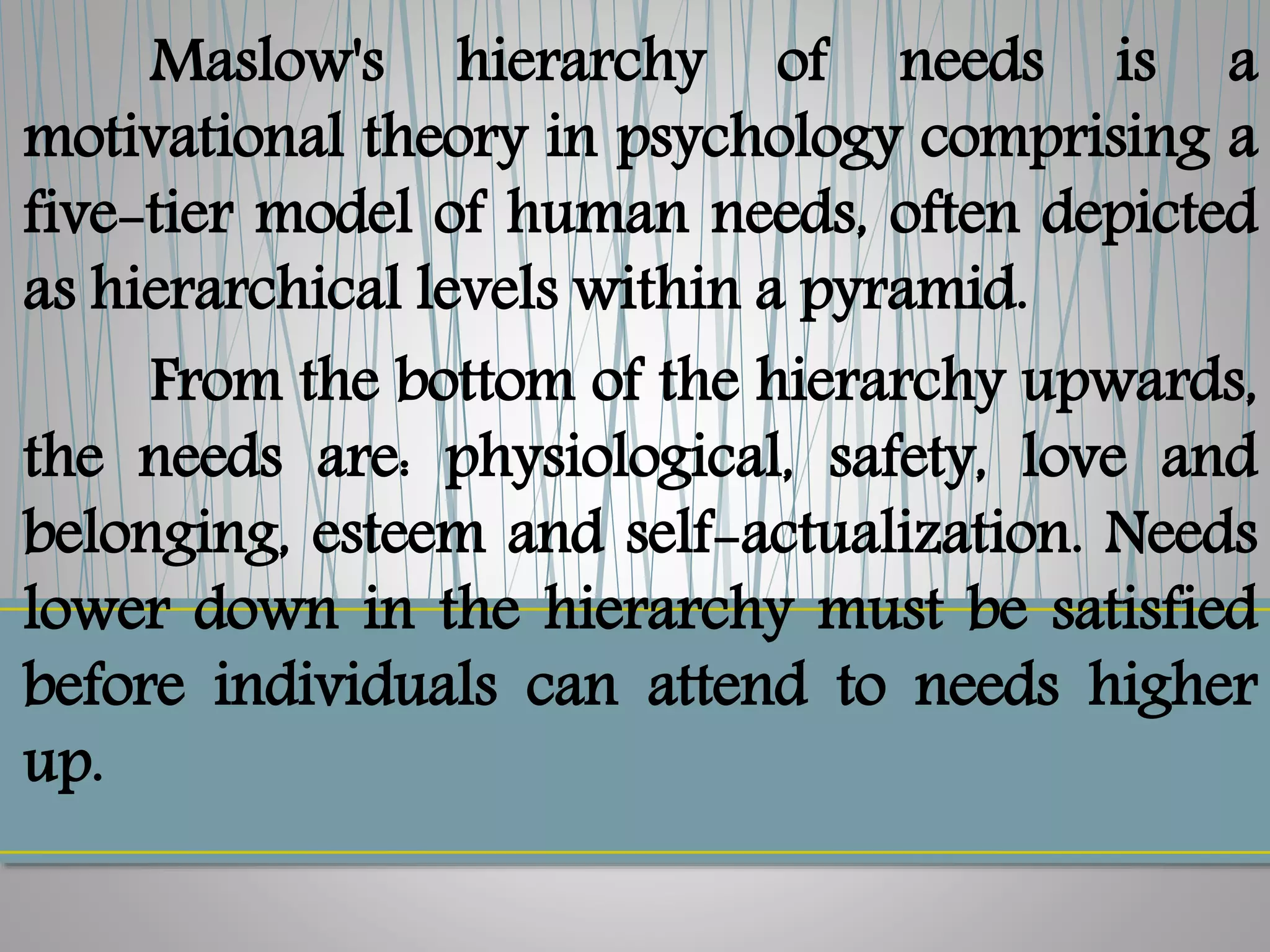 Maslow's hierarchy of needs is a
motivational theory in psychology comprising a
five-tier model of human needs, often depicted
as hierarchical levels within a pyramid.
From the bottom of the hierarchy upwards,
the needs are: physiological, safety, love and
belonging, esteem and self-actualization. Needs
lower down in the hierarchy must be satisfied
before individuals can attend to needs higher
up.
 