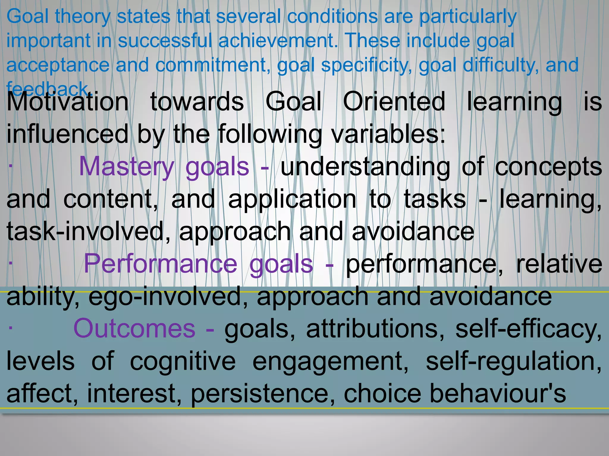 Goal theory states that several conditions are particularly
important in successful achievement. These include goal
acceptance and commitment, goal specificity, goal difficulty, and
feedback.
Motivation towards Goal Oriented learning is
influenced by the following variables:
· Mastery goals - understanding of concepts
and content, and application to tasks - learning,
task-involved, approach and avoidance
· Performance goals - performance, relative
ability, ego-involved, approach and avoidance
· Outcomes - goals, attributions, self-efficacy,
levels of cognitive engagement, self-regulation,
affect, interest, persistence, choice behaviour's
 