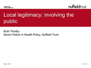 Local legitimacy: involving the
public
Ruth Thorlby
Senior Fellow in Health Policy, Nuffield Trust




May 2011                                         © Nuffield Trust
 