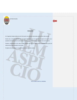 Las Redes Sociales
RUTH EUNICE PORTILLO LARRAMA
2
Introducción
En el siguiente trabajo hablaremos de información muy valiosas relacionadas acerca de las redes sociales
Siendo este un término utilizado para las paginas de internet que nos permiten el registro de usuario con el
propósito de interactuar con las demás personas, Que vienen hacer como la evolución de la comunicación
Ventajas y desventajas de las redes sociales también describiré las redes sociales tomando como punto de
referencias las mas utilizada en ese tiempo.
El objetivo de este trabajo es conocer mas acerca de las redes sociales.
 