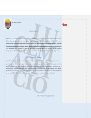 Las Redes Sociales
RUTH EUNICE PORTILLO LARRAMA
3
Que es una red
El término red, proviene del latín rete, y se utiliza para definir a una estructura que tiene un determinado patrón.
Existen diversos tipos de redes: informáticas, eléctricas, sociales. Las redes sociales se podrían definir como
estructuras en donde muchas personas mantienen diferentes tipos de relaciones amistosas, laborales, amorosas
Las redes sociales son muy utilizadas en este siglo antes era super complicado poder comunicarse con personas
que no estaban cerca personas que están en otro país y pues hoy en día ya con las redes sociales podemos
compartir con ellas como si estuvieran cerca. Es un tema de mucho interés especial mente para los jóvenes.
Usos de las redes sociales
 
