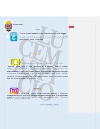 Las Redes Sociales
RUTH EUNICE PORTILLO LARRAMA
5
Es una red social que permite a los usuarios enviar mensajes cortos de 140 caracteres
Llamados tweets. Ha sido denominado como el” msj de internet “fue creada en el 2006
en San Francisco California, Estados Unidos.
Es una red social que nos permite compartir imágenes videos filtros de realidad
aumentada publica mente su ma6or característica es la mensajería donde las imágenes
mensajes pueden ser accesibles solo un tiempo determinado elegido por los usuarios fue fundada por Evan
Spiegel, Bobby Morphy y Reggie Brown. El usuario puede por ejemplo enviar una fotografía, editarla si lo desea
(se puede hacer uso de diversos filtros, al igual que añadir texto o dibujar sobre la imagen) y mandarla,
especificando el tiempo que se podrá acceder a ella. Después al usuario se le notifica que tiene un mensaje y
puede verlo presionando sobre el icono corresponde.
Es una red social y aplicación al igual que las demás aplicaciones su función es de
mensajería subir editar foto filtros marcos una característica distinta de esta es que da forma cuadrada a las
fotografías en honor a la kodak insta Matić y la cámara polaroid. Fue creado por Kevin Systrom y Mike Krieger
insta gran fue lanzado en octubre del 2010.
 