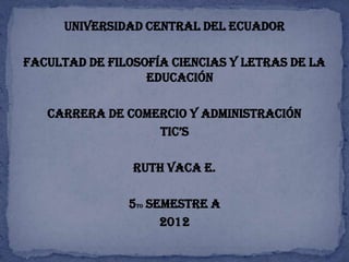 UNIVERSIDAD CENTRAL DEL ECUADOR

FACULTAD DE FILOSOFÍA CIENCIAS Y LETRAS DE LA
                  EDUCACIÓN

   CARRERA DE COMERCIO Y ADMINISTRACIÓN
                  TIC’S

                RUTH VACA E.

               5to SEMESTRE A
                     2012
 