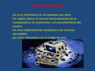 VIRUS INFORMATICO
Un virus informático es un malware que tiene
Por objeto alterar el normal funcionamiento de la
Computadora, sin el permiso, o el consentimiento del
usuario
los virus habitualmente remplazan a los archivos
ejecutables
por otros infectados con el código de este.
 
