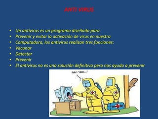 ANTI VIRUS
• Un antivirus es un programa diseñado para
• Prevenir y evitar la activación de virus en nuestra
• Computadora, los antivirus realizan tres funciones:
• Vacunar
• Detectar
• Prevenir
• El antivirus no es una solución definitiva pero nos ayuda a prevenir
 