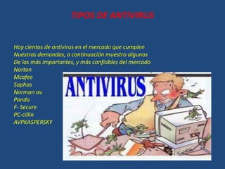 TIPOS DE ANTIVIRUS
Hay cientos de antivirus en el mercado que cumplen
Nuestras demandas, a continuación muestro algunos
De los más importantes, y más confiables del mercado
Norton
Mcafee
Sophos
Norman av.
Panda
F- Secure
PC-cillin
AVPKASPERSKY
 