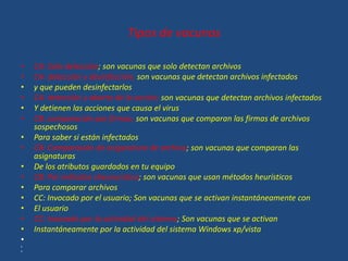Tipos de vacunas
• CA: Solo detección; son vacunas que solo detectan archivos
• CA: detección y desinfección; son vacunas que detectan archivos infectados
• y que pueden desinfectarlos
• CA: detección y aborto de la acción; son vacunas que detectan archivos infectados
• Y detienen las acciones que causa el virus
• CB: comparación por firmas; son vacunas que comparan las firmas de archivos
sospechosos
• Para saber si están infectados
• CB: Comparación de asigsnature de archivo; son vacunas que comparan las
asignaturas
• De los atributos guardados en tu equipo
• CB: Por métodos sheururistico; son vacunas que usan métodos heurísticos
• Para comparar archivos
• CC: Invocado por el usuario; Son vacunas que se activan instantáneamente con
• El usuario
• CC: Invocado por la actividad del sistema; Son vacunas que se activan
• Instantáneamente por la actividad del sistema Windows xp/vista
•
•
•
 