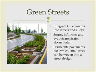 
Green Streets
 Integrate GI elements
into streets and alleys
 Stores, infiltrates and
evapotranspirates
storm water
 Permeable pavements,
bio swales, small trees
can be woven into a
street design
 