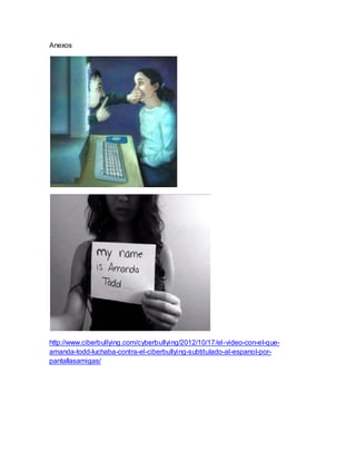 Anexos
http://www.ciberbullying.com/cyberbullying/2012/10/17/el-video-con-el-que-
amanda-todd-luchaba-contra-el-ciberbullying-subtitulado-al-espanol-por-
pantallasamigas/
 