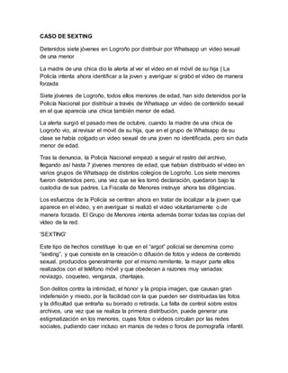 CASO DE SEXTING
Detenidos siete jóvenes en Logroño por distribuir por Whatsapp un video sexual
de una menor
La madre de una chica dio la alerta al ver el video en el móvil de su hija | La
Policía intenta ahora identificar a la joven y averiguar si grabó el video de manera
forzada
Siete jóvenes de Logroño, todos ellos menores de edad, han sido detenidos por la
Policía Nacional por distribuir a través de Whatsapp un video de contenido sexual
en el que aparecía una chica también menor de edad.
La alerta surgió el pasado mes de octubre, cuando la madre de una chica de
Logroño vio, al revisar el móvil de su hija, que en el grupo de Whatsapp de su
clase se había colgado un video sexual de una joven no identificada, pero sin duda
menor de edad.
Tras la denuncia, la Policía Nacional empezó a seguir el rastro del archivo,
llegando así hasta 7 jóvenes menores de edad, que habían distribuido el video en
varios grupos de Whatsapp de distintos colegios de Logroño. Los siete menores
fueron detenidos pero, una vez que se les tomó declaración, quedaron bajo la
custodia de sus padres. La Fiscalía de Menores instruye ahora las diligencias.
Los esfuerzos de la Policía se centran ahora en tratar de localizar a la joven que
aparece en el video, y en averiguar si realizó el video voluntariamente o de
manera forzada. El Grupo de Menores intenta además borrar todas las copias del
vídeo de la red.
'SEXTING'
Este tipo de hechos constituye lo que en el “argot” policial se denomina como
“sexting”, y que consiste en la creación o difusión de fotos y videos de contenido
sexual, producidos generalmente por el mismo remitente, la mayor parte ellos
realizados con el teléfono móvil y que obedecen a razones muy variadas:
noviazgo, coqueteo, venganza, chantajes.
Son delitos contra la intimidad, el honor y la propia imagen, que causan gran
indefensión y miedo, por la facilidad con la que pueden ser distribuidas las fotos
y la dificultad que entraña su borrado o retirada. La falta de control sobre estos
archivos, una vez que se realiza la primera distribución, puede generar una
estigmatización en los menores, cuyas fotos o videos circulan por las redes
sociales, pudiendo caer incluso en manos de redes o foros de pornografía infantil.
 
