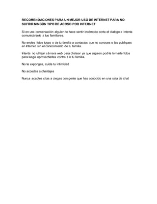 RECOMENDACIONES PARA UN MEJOR USO DE INTERNET PARA NO
SUFRIR NINGÚN TIPO DE ACOSO POR INTERNET
Si en una conversación alguien te hace sentir incómodo corta el dialogo e intenta
comunicárselo a tus familiares.
No envíes fotos tuyas o de tu familia a contactos que no conoces o las publiques
en Internet sin el conocimiento de tu familia.
Intenta no utilizar cámara web para chatear ya que alguien podría tomarte fotos
para luego aprovecharlas contra ti o tu familia.
No te expongas, cuida tu intimidad
No accedas a chantajes
Nunca aceptes citas a ciegas con gente que has conocido en una sala de chat
 